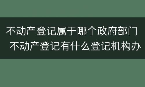 不动产登记属于哪个政府部门 不动产登记有什么登记机构办