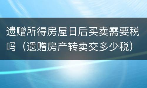 遗赠所得房屋日后买卖需要税吗（遗赠房产转卖交多少税）