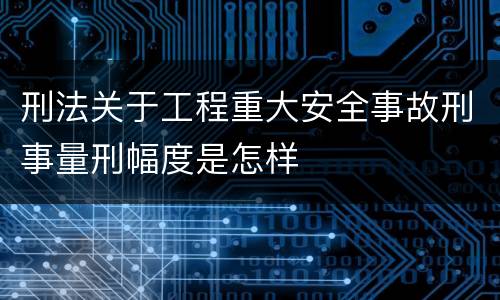 刑法关于工程重大安全事故刑事量刑幅度是怎样