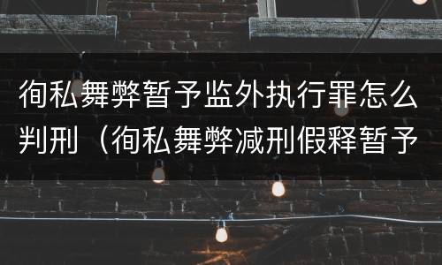 徇私舞弊暂予监外执行罪怎么判刑（徇私舞弊减刑假释暂予监外执行罪是行为犯还是结果犯）