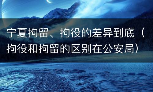 宁夏拘留、拘役的差异到底（拘役和拘留的区别在公安局）
