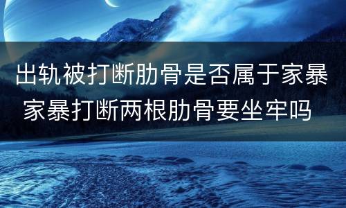 出轨被打断肋骨是否属于家暴 家暴打断两根肋骨要坐牢吗