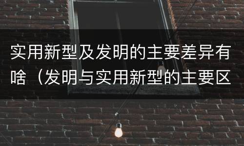 实用新型及发明的主要差异有啥（发明与实用新型的主要区别）