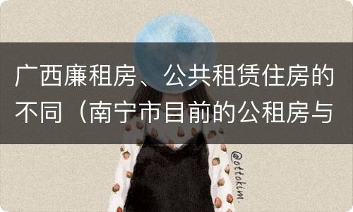 广西廉租房、公共租赁住房的不同（南宁市目前的公租房与廉租房的区别）