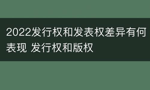 2022发行权和发表权差异有何表现 发行权和版权