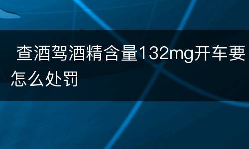  查酒驾酒精含量132mg开车要怎么处罚