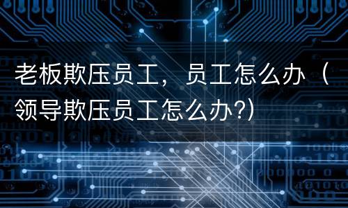 老板欺压员工，员工怎么办（领导欺压员工怎么办?）