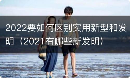 2022要如何区别实用新型和发明（2021有哪些新发明）