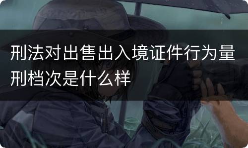 刑法对出售出入境证件行为量刑档次是什么样
