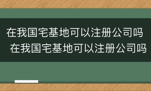 在我国宅基地可以注册公司吗 在我国宅基地可以注册公司吗