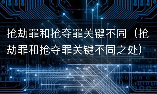 抢劫罪和抢夺罪关键不同（抢劫罪和抢夺罪关键不同之处）