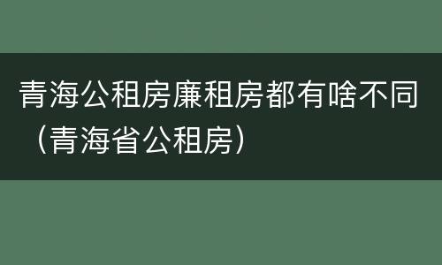 青海公租房廉租房都有啥不同（青海省公租房）