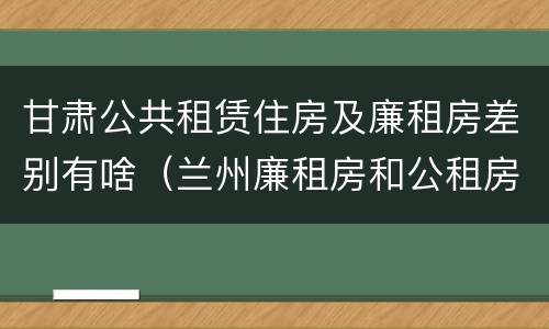 甘肃公共租赁住房及廉租房差别有啥（兰州廉租房和公租房的区别）