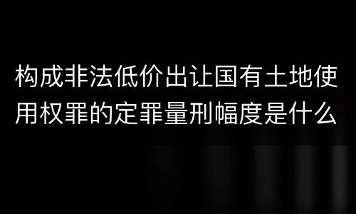 构成非法低价出让国有土地使用权罪的定罪量刑幅度是什么