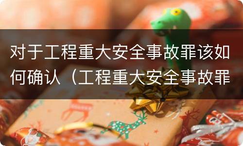 对于工程重大安全事故罪该如何确认（工程重大安全事故罪的说法）