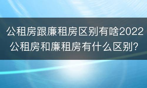 公租房跟廉租房区别有啥2022 公租房和廉租房有什么区别?2019年的