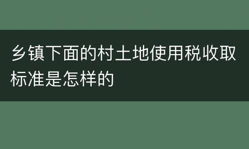 乡镇下面的村土地使用税收取标准是怎样的
