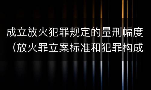 成立放火犯罪规定的量刑幅度（放火罪立案标准和犯罪构成）