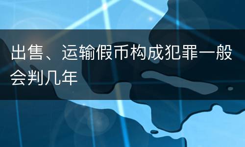 出售、运输假币构成犯罪一般会判几年