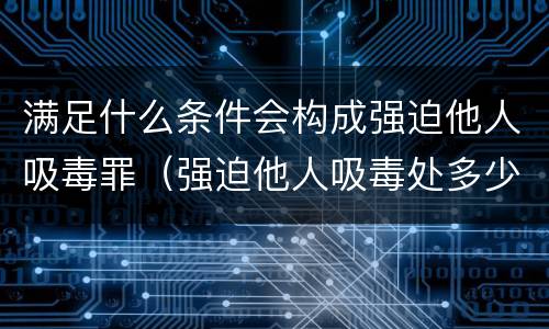 满足什么条件会构成强迫他人吸毒罪（强迫他人吸毒处多少有期徒刑?）