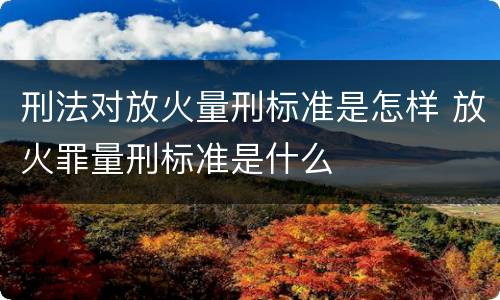 刑法对放火量刑标准是怎样 放火罪量刑标准是什么