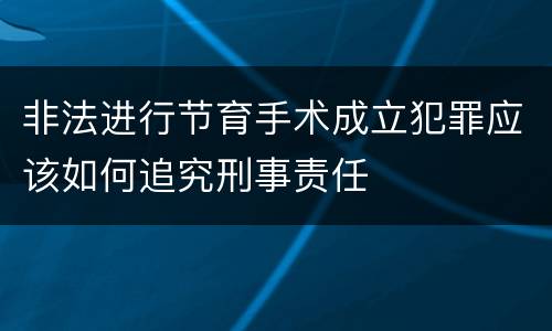 非法进行节育手术成立犯罪应该如何追究刑事责任