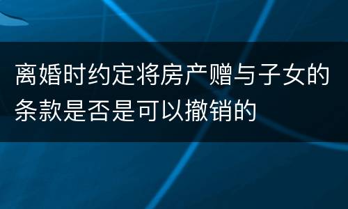 离婚时约定将房产赠与子女的条款是否是可以撤销的