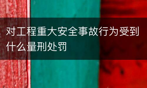 对工程重大安全事故行为受到什么量刑处罚