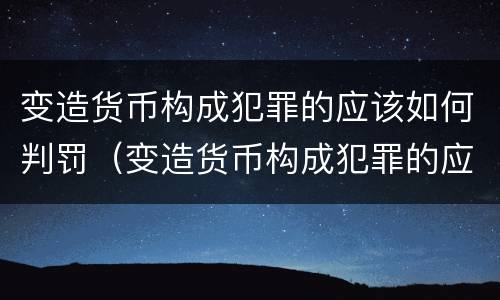 变造货币构成犯罪的应该如何判罚（变造货币构成犯罪的应该如何判罚呢）