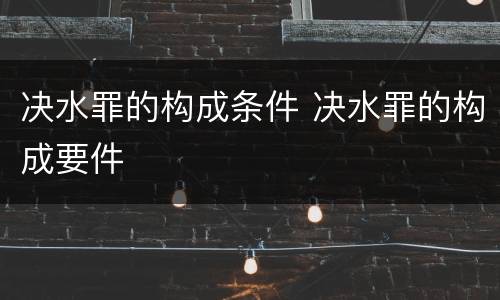 决水罪的构成条件 决水罪的构成要件