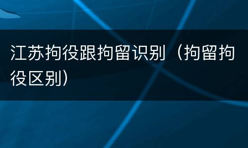 江苏拘役跟拘留识别（拘留拘役区别）