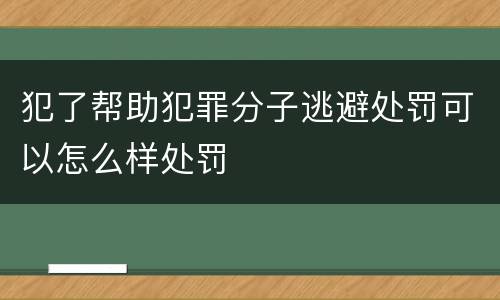 犯了帮助犯罪分子逃避处罚可以怎么样处罚