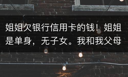 姐姐欠银行信用卡的钱！姐姐是单身，无子女。我和我父母必须为她欠钱还款吗