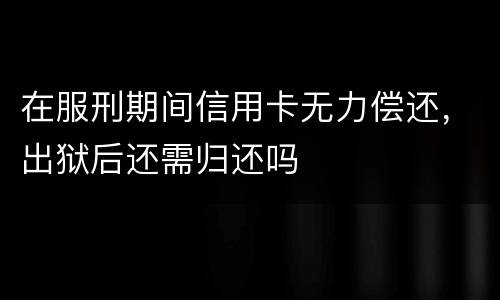 在服刑期间信用卡无力偿还，出狱后还需归还吗