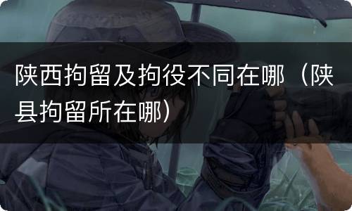 陕西拘留及拘役不同在哪（陕县拘留所在哪）