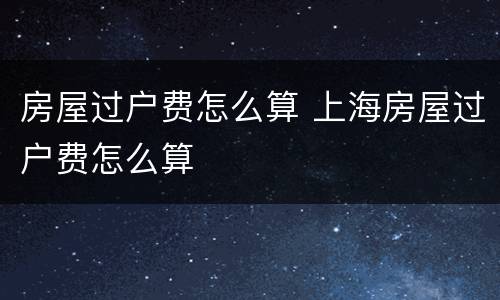 房屋过户费怎么算 上海房屋过户费怎么算