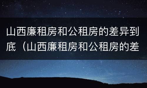 山西廉租房和公租房的差异到底（山西廉租房和公租房的差异到底多大）