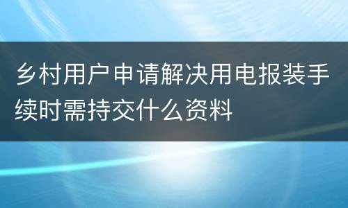乡村用户申请解决用电报装手续时需持交什么资料