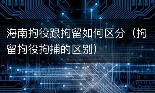 海南拘役跟拘留如何区分（拘留拘役拘捕的区别）