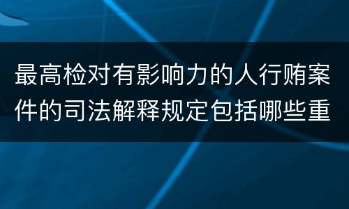 最高检对有影响力的人行贿案件的司法解释规定包括哪些重要内容