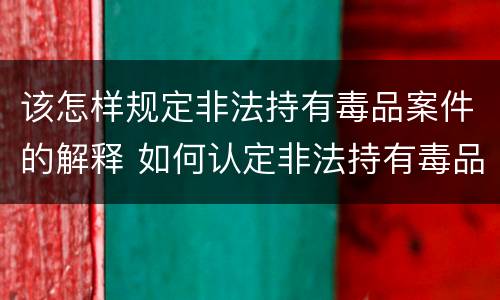 该怎样规定非法持有毒品案件的解释 如何认定非法持有毒品罪