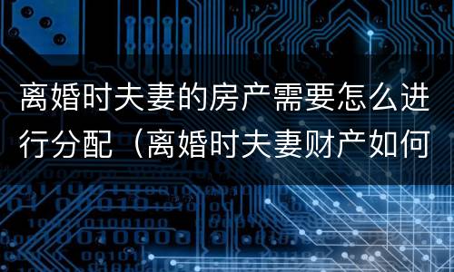 离婚时夫妻的房产需要怎么进行分配（离婚时夫妻财产如何分配）