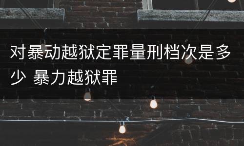 对暴动越狱定罪量刑档次是多少 暴力越狱罪