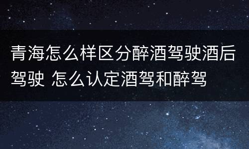 青海怎么样区分醉酒驾驶酒后驾驶 怎么认定酒驾和醉驾