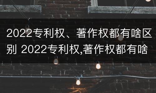 2022专利权、著作权都有啥区别 2022专利权,著作权都有啥区别呢