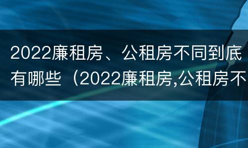 2022廉租房、公租房不同到底有哪些（2022廉租房,公租房不同到底有哪些问题）