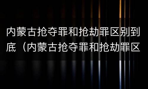 内蒙古抢夺罪和抢劫罪区别到底（内蒙古抢夺罪和抢劫罪区别到底是什么）