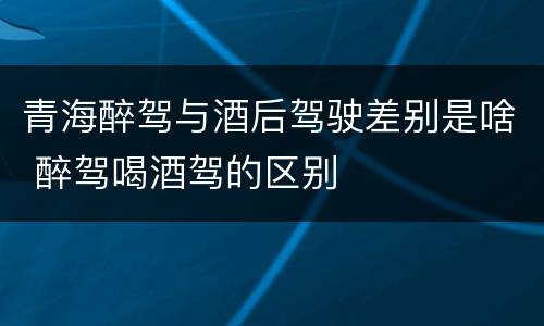 青海醉驾与酒后驾驶差别是啥 醉驾喝酒驾的区别