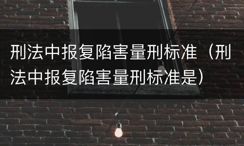 刑法中报复陷害量刑标准（刑法中报复陷害量刑标准是）