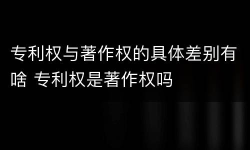 专利权与著作权的具体差别有啥 专利权是著作权吗